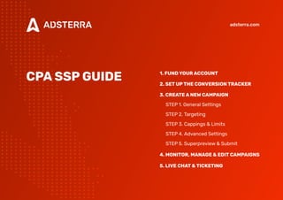 CPASSPGUIDE 1.FUNDYOURACCOUNT 
2.SETUPTHECONVERSIONTRACKER

3.CREATEANEWCAMPAIGN

Step 1. General Settings

Step 2. Targeting

Step 3. Cappings & Limits

Step 4. Advanced Settings

Step 5. Superpreview & Submit

4.Monitor,manage&editcampaigns

5.LIVECHAT&TICKETING
adsterra.com
 