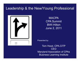 Leadership & the New/Young Professional

                             MACPA
                           CPA Summit
                            BWI Hilton
                           June 2, 2011



                  Presented by:


                     Tom Hood, CPA.CITP
                             CEO
                  Maryland Association of CPAs
                   Business Learning Institute
                                                 1
 