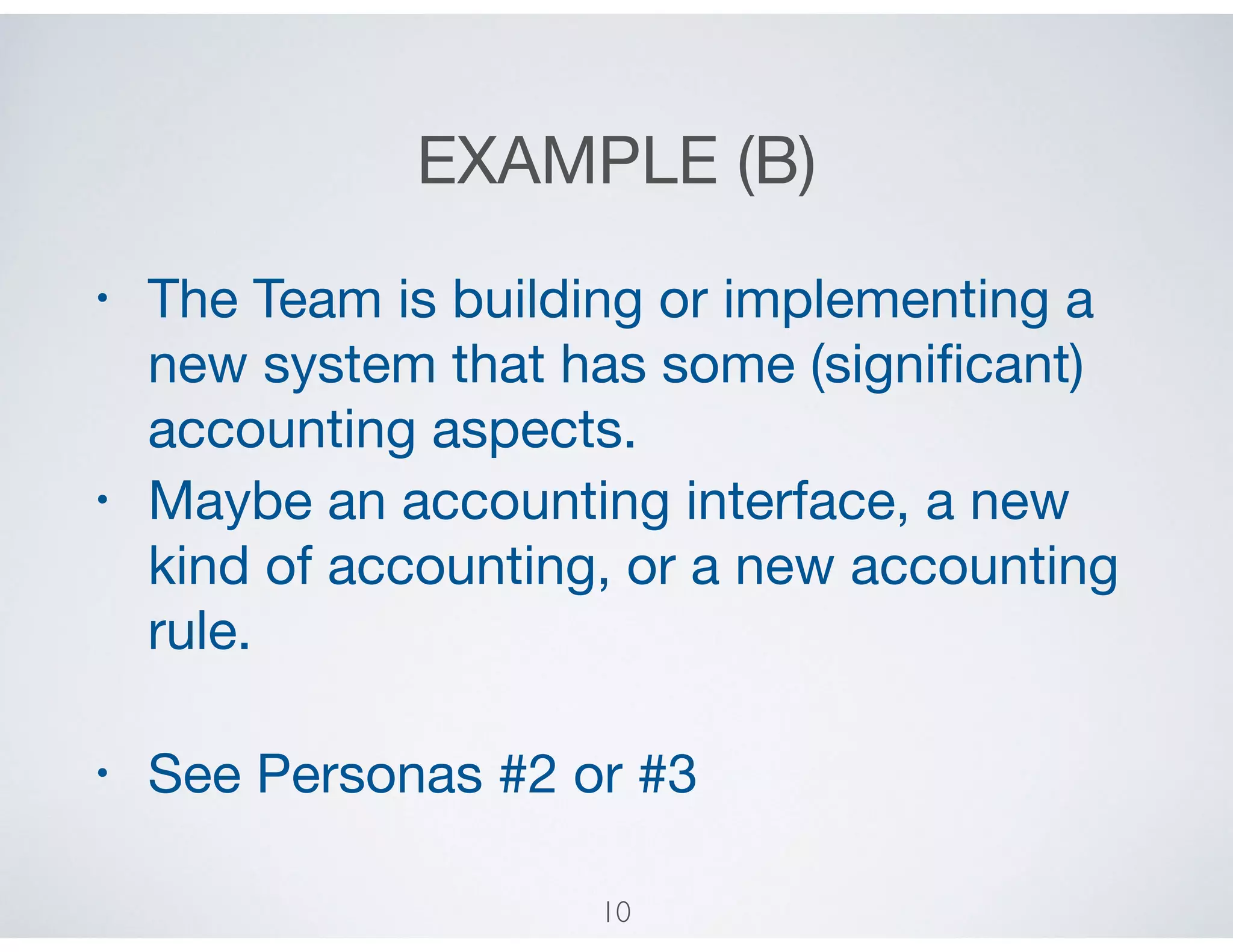 EXAMPLE (B)
• The Team is building or implementing a
new system that has some (signiﬁcant)
accounting aspects.

• Maybe an accounting interface, a new
kind of accounting, or a new accounting
rule.

• See Personas #2 or #3
10
 
