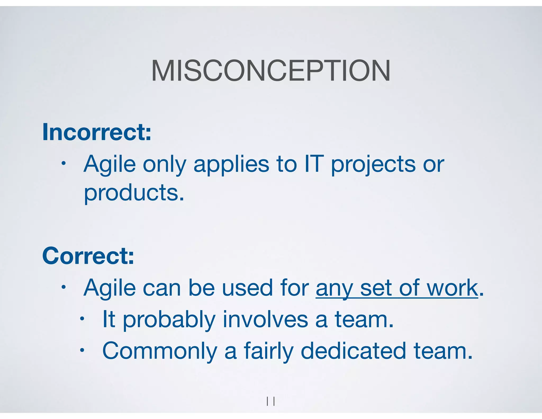 MISCONCEPTION
Incorrect:
• Agile only applies to IT projects or
products.

Correct:
• Agile can be used for any set of work.

• It probably involves a team.

• Commonly a fairly dedicated team.
11
 