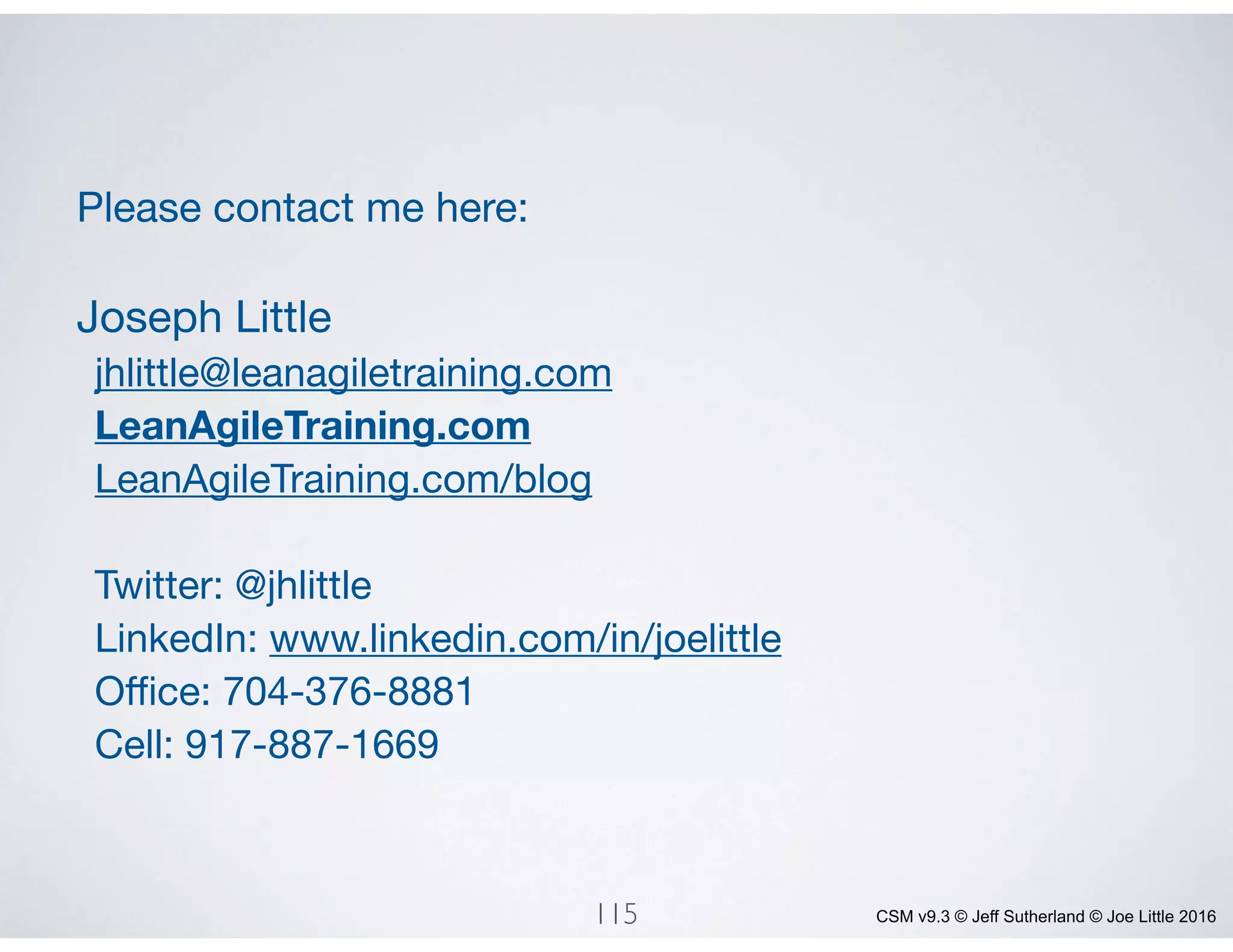 CSM v9.3 © Jeff Sutherland © Joe Little 2016
Please contact me here:

Joseph Little

jhlittle@leanagiletraining.com

LeanAgileTraining.com
LeanAgileTraining.com/blog

Twitter: @jhlittle

LinkedIn: www.linkedin.com/in/joelittle

Oﬃce: 704-376-8881

Cell: 917-887-1669
115
 