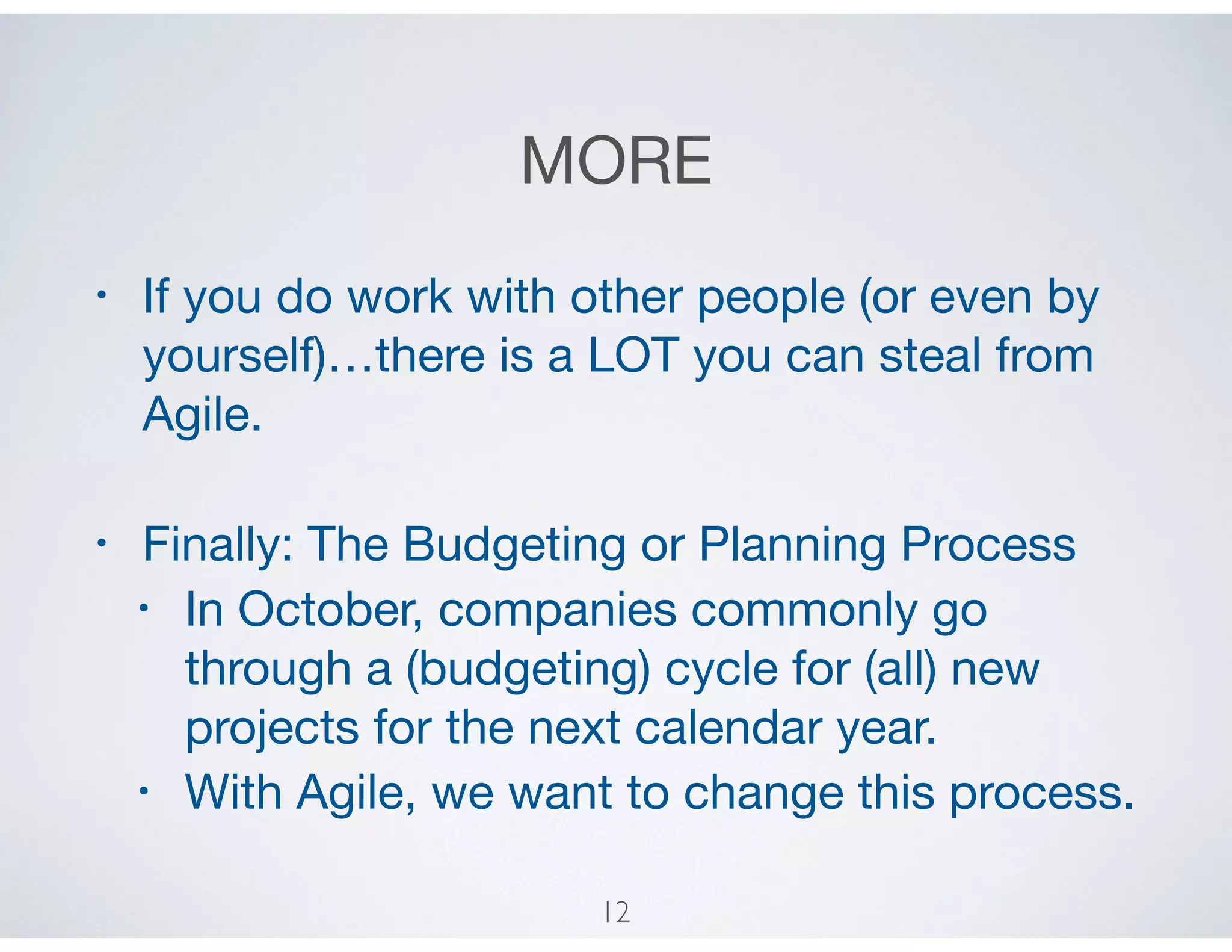 MORE
• If you do work with other people (or even by
yourself)…there is a LOT you can steal from
Agile.

• Finally: The Budgeting or Planning Process 

• In October, companies commonly go
through a (budgeting) cycle for (all) new
projects for the next calendar year.

• With Agile, we want to change this process.
12
 