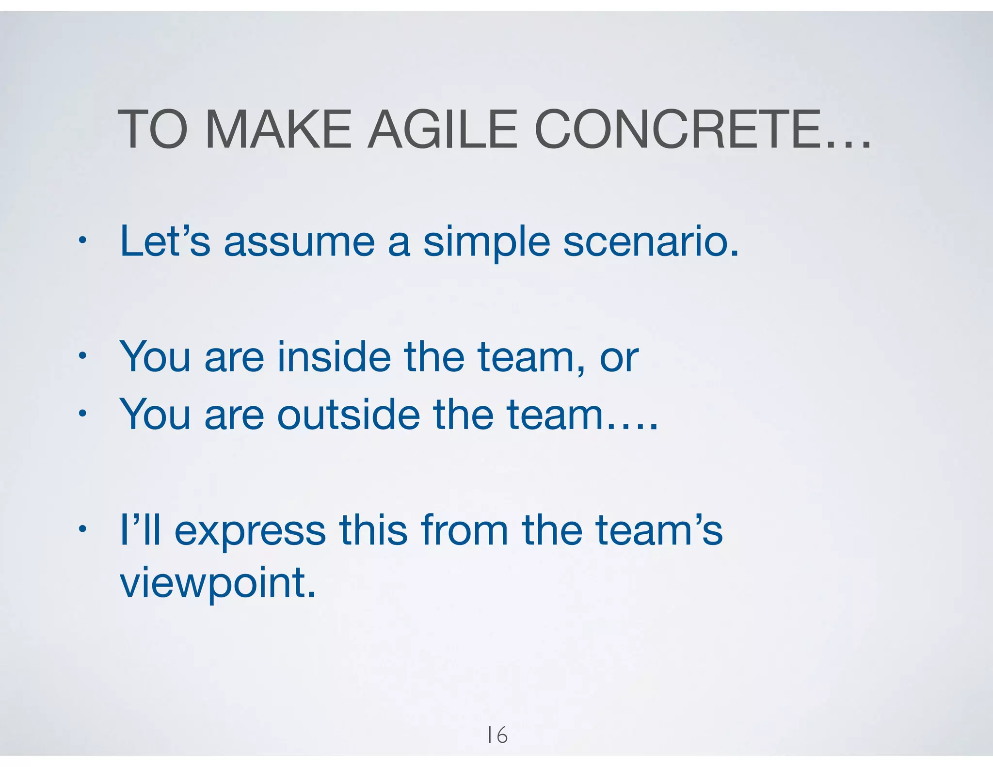 TO MAKE AGILE CONCRETE…
• Let’s assume a simple scenario.

• You are inside the team, or

• You are outside the team….

• I’ll express this from the team’s
viewpoint.
16
 