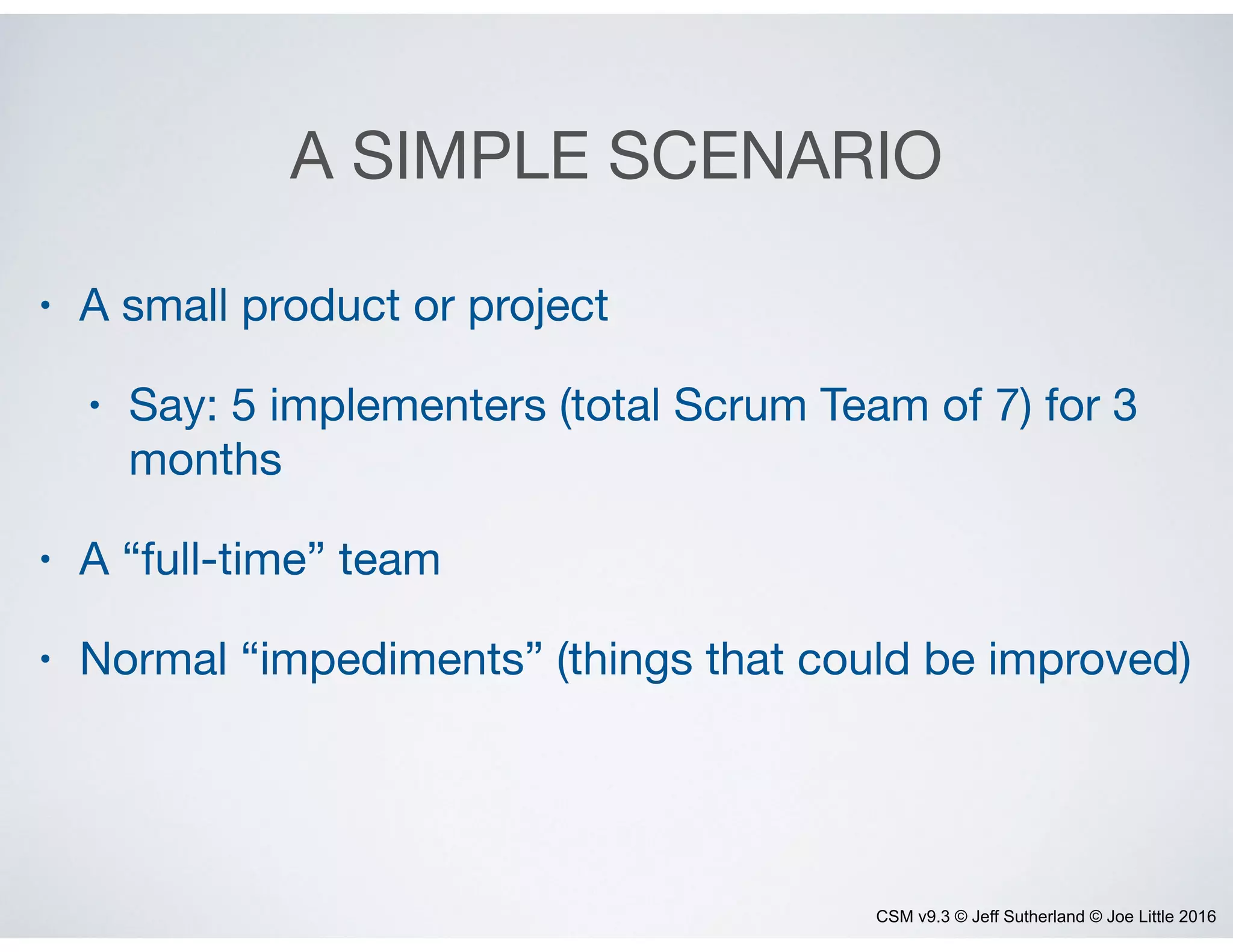 CSM v9.3 © Jeff Sutherland © Joe Little 2016
A SIMPLE SCENARIO
• A small product or project

• Say: 5 implementers (total Scrum Team of 7) for 3
months

• A “full-time” team

• Normal “impediments” (things that could be improved)
 