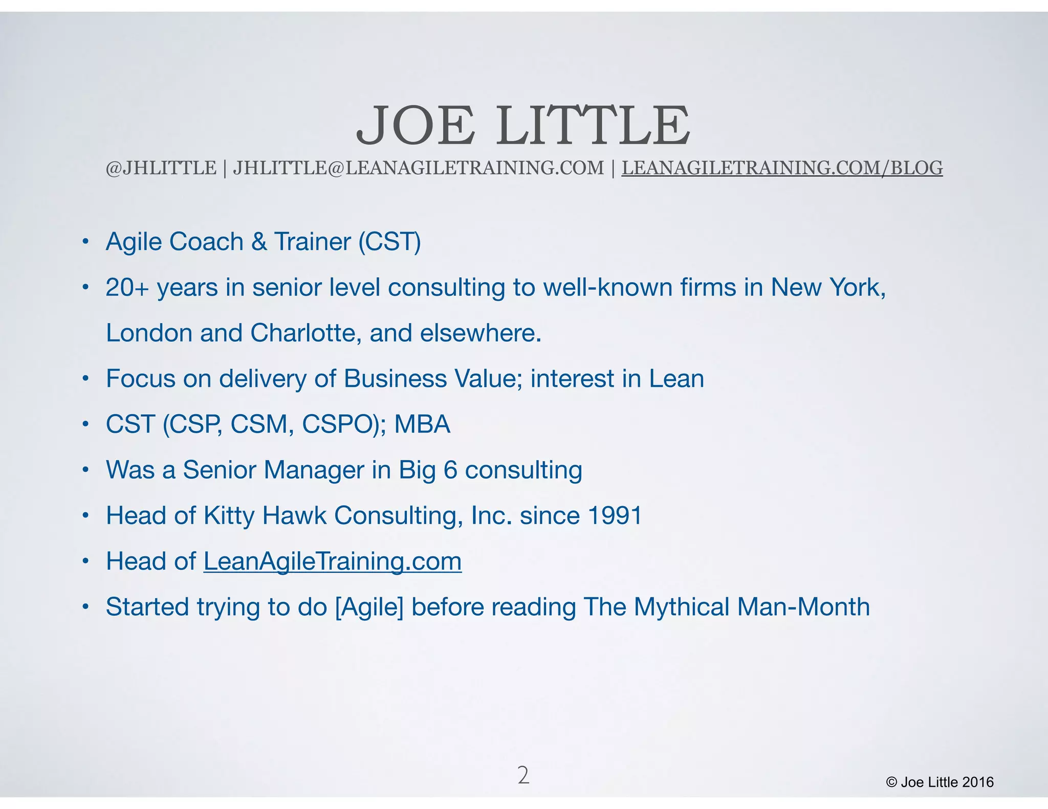 JOE LITTLE
@JHLITTLE | JHLITTLE@LEANAGILETRAINING.COM | LEANAGILETRAINING.COM/BLOG
• Agile Coach & Trainer (CST)

• 20+ years in senior level consulting to well-known ﬁrms in New York,
London and Charlotte, and elsewhere.

• Focus on delivery of Business Value; interest in Lean 

• CST (CSP, CSM, CSPO); MBA

• Was a Senior Manager in Big 6 consulting

• Head of Kitty Hawk Consulting, Inc. since 1991

• Head of LeanAgileTraining.com

• Started trying to do [Agile] before reading The Mythical Man-Month
2 © Joe Little 2016
 