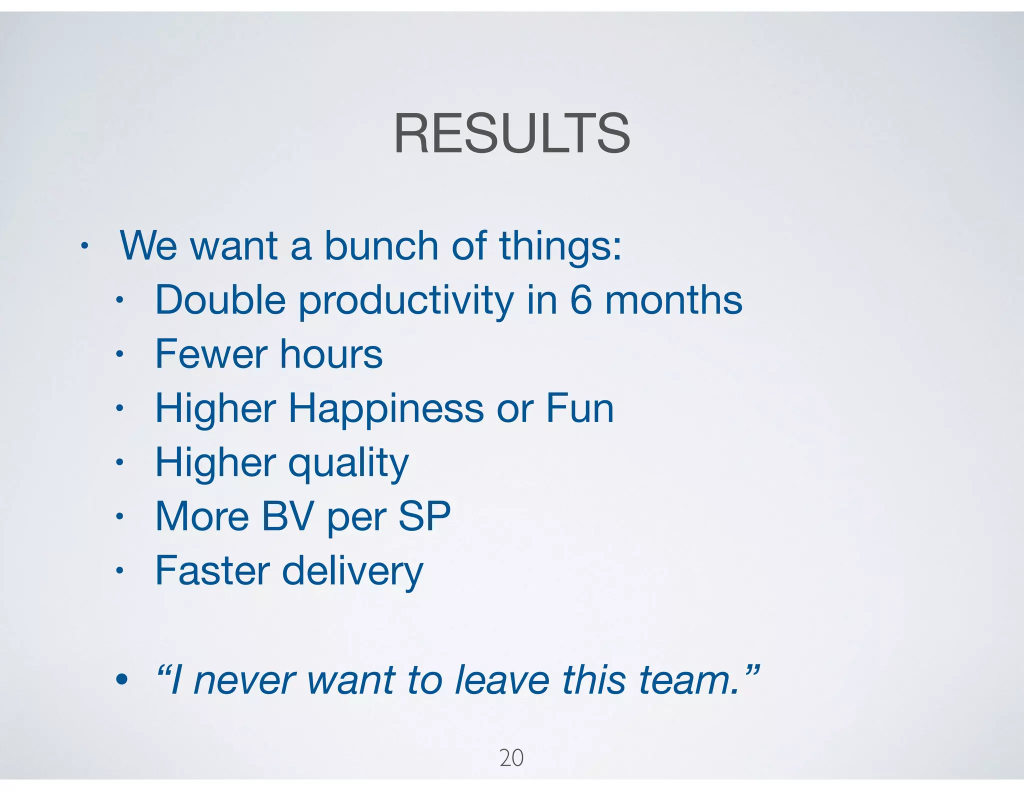 RESULTS
• We want a bunch of things:

• Double productivity in 6 months

• Fewer hours

• Higher Happiness or Fun

• Higher quality

• More BV per SP

• Faster delivery

• “I never want to leave this team.”
20
 