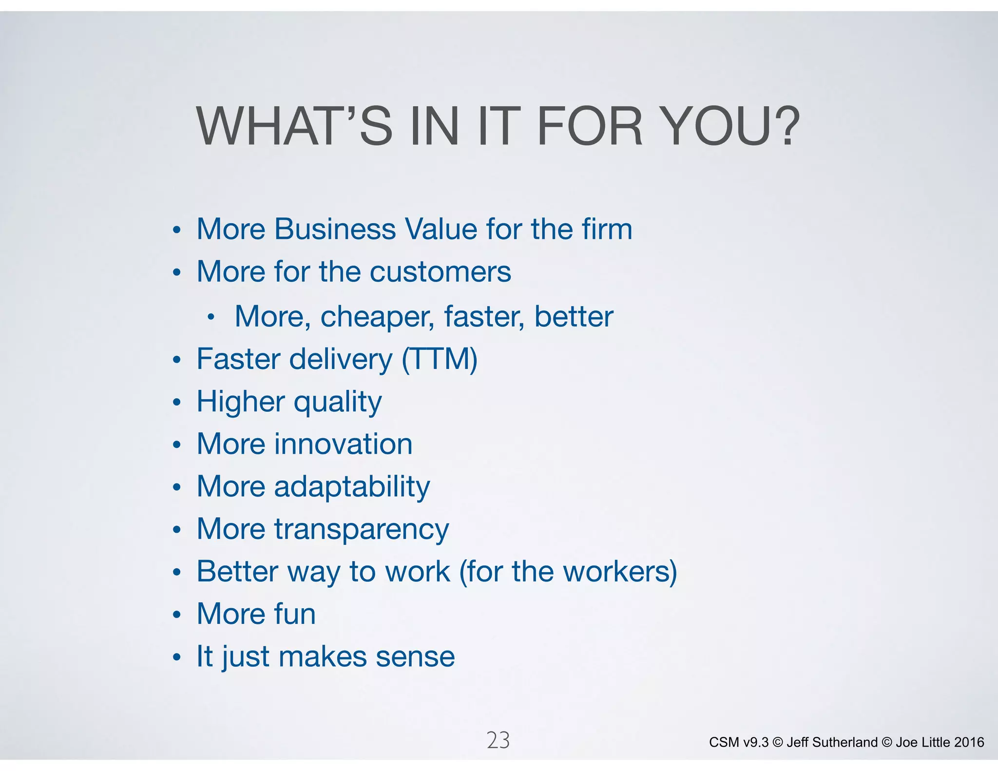 CSM v9.3 © Jeff Sutherland © Joe Little 2016
WHAT’S IN IT FOR YOU?
• More Business Value for the ﬁrm

• More for the customers

• More, cheaper, faster, better

• Faster delivery (TTM)

• Higher quality

• More innovation

• More adaptability

• More transparency

• Better way to work (for the workers)

• More fun

• It just makes sense
23
 
