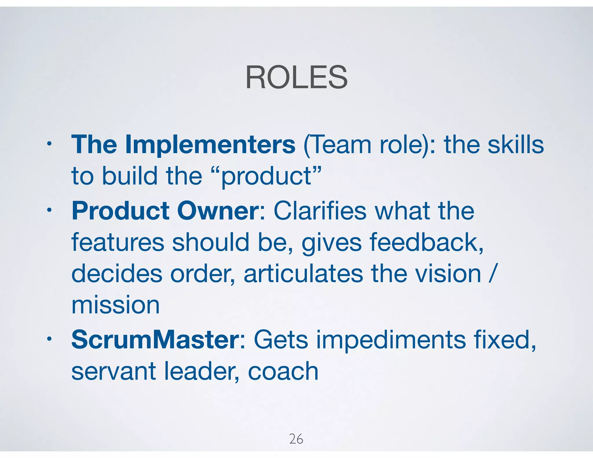 ROLES
• The Implementers (Team role): the skills
to build the “product”

• Product Owner: Clariﬁes what the
features should be, gives feedback,
decides order, articulates the vision /
mission

• ScrumMaster: Gets impediments ﬁxed,
servant leader, coach
26
 