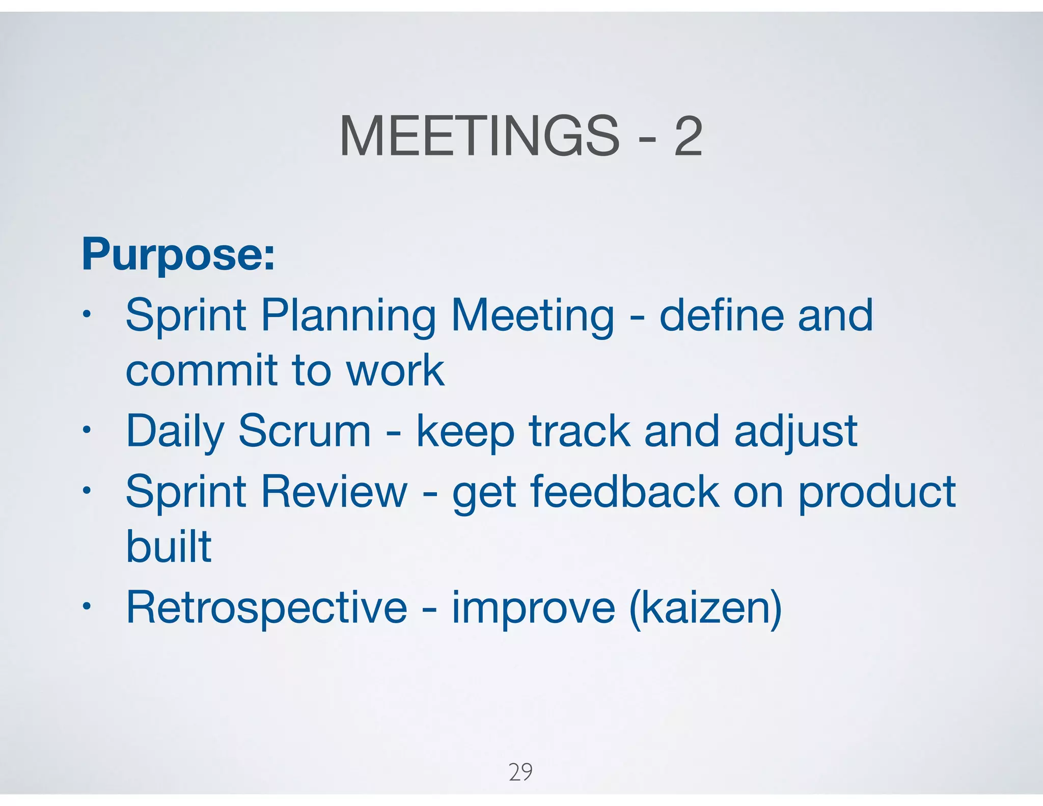 MEETINGS - 2
Purpose:
• Sprint Planning Meeting - deﬁne and
commit to work

• Daily Scrum - keep track and adjust

• Sprint Review - get feedback on product
built

• Retrospective - improve (kaizen)
29
 