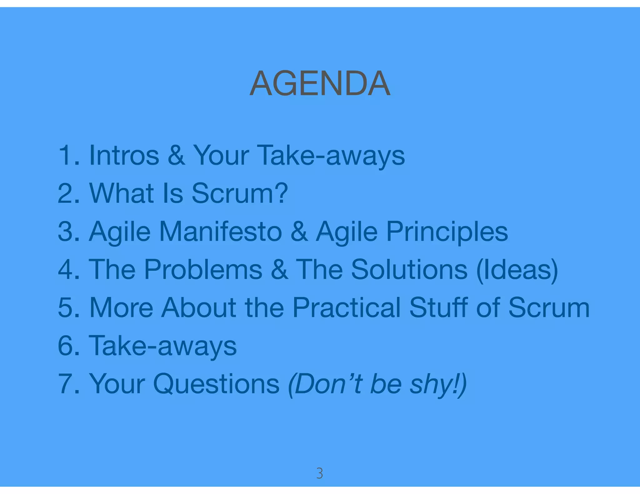 AGENDA
1. Intros & Your Take-aways

2. What Is Scrum?

3. Agile Manifesto & Agile Principles

4. The Problems & The Solutions (Ideas)

5. More About the Practical Stuﬀ of Scrum

6. Take-aways

7. Your Questions (Don’t be shy!)
3
 