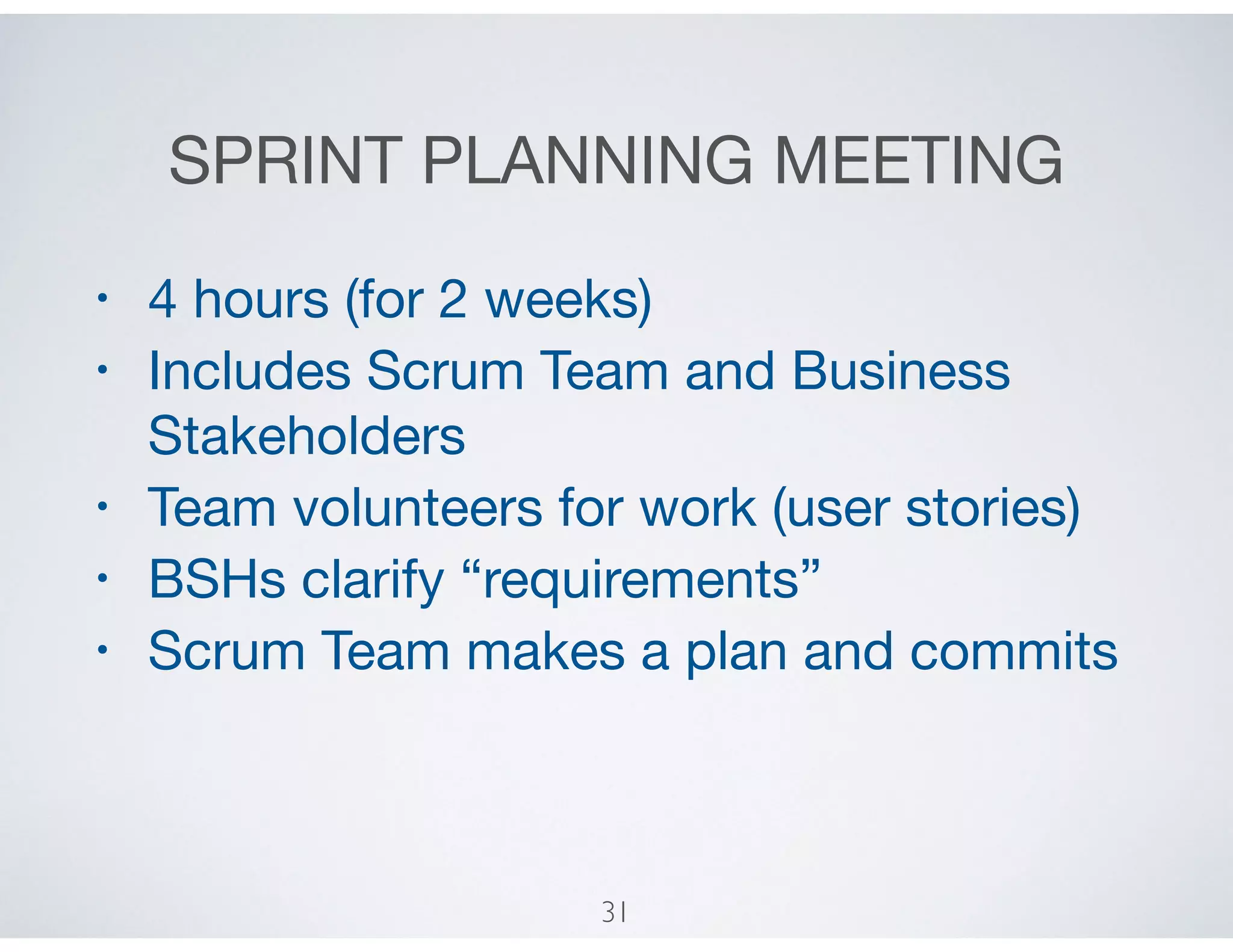 SPRINT PLANNING MEETING
• 4 hours (for 2 weeks)

• Includes Scrum Team and Business
Stakeholders

• Team volunteers for work (user stories)

• BSHs clarify “requirements”

• Scrum Team makes a plan and commits
31
 