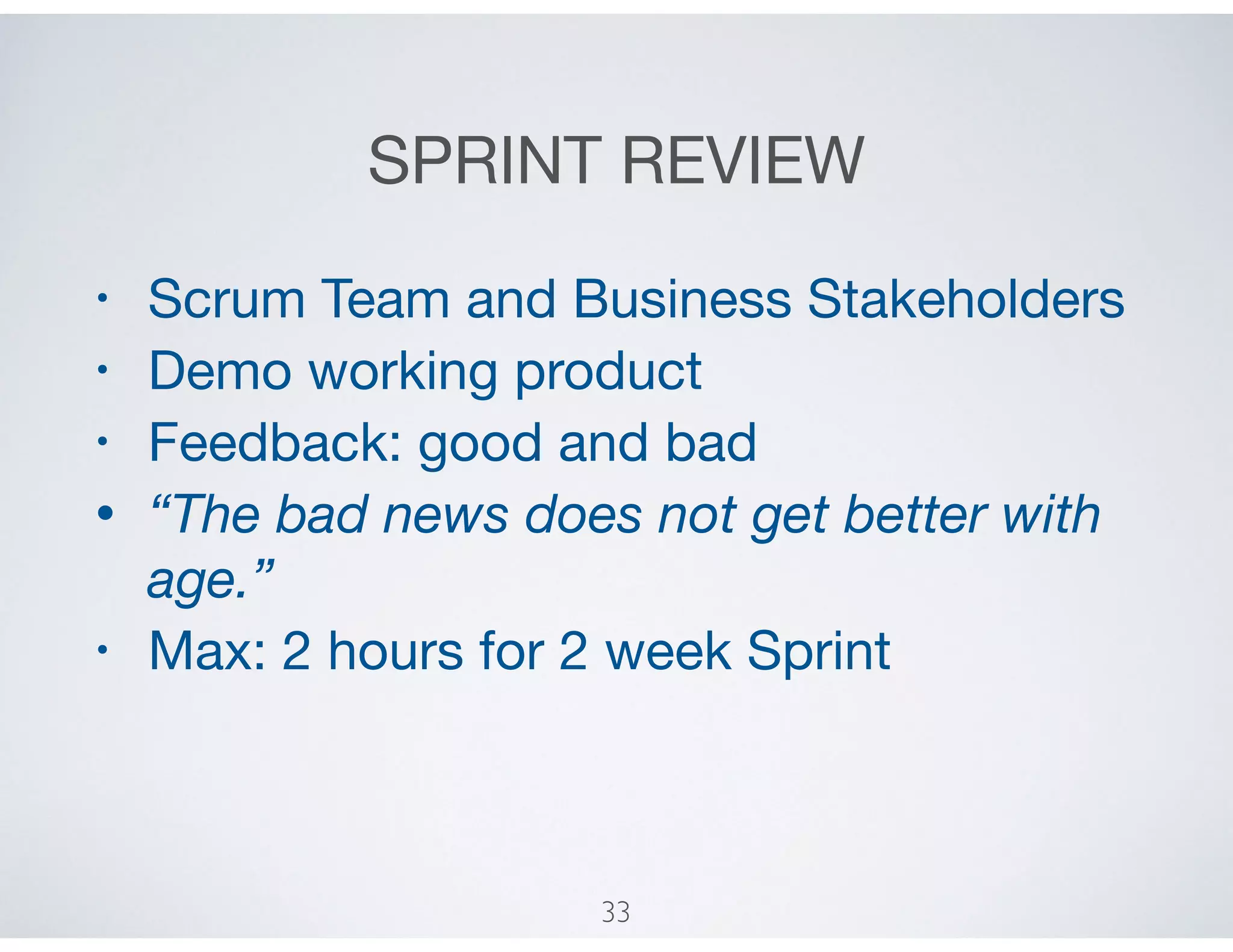 SPRINT REVIEW
• Scrum Team and Business Stakeholders

• Demo working product

• Feedback: good and bad

• “The bad news does not get better with
age.”
• Max: 2 hours for 2 week Sprint
33
 