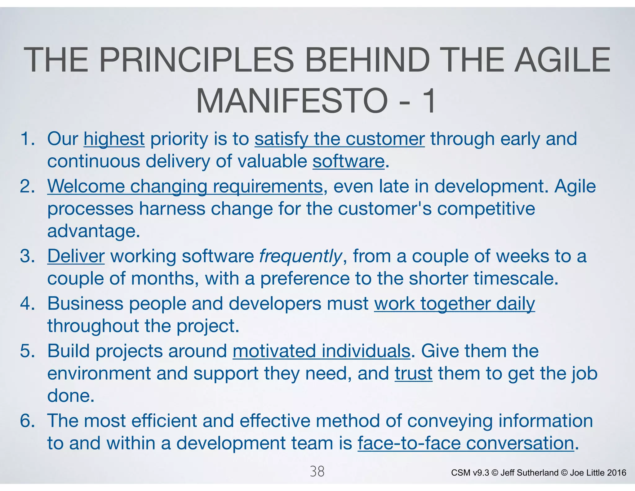 CSM v9.3 © Jeff Sutherland © Joe Little 2016
THE PRINCIPLES BEHIND THE AGILE
MANIFESTO - 1
1. Our highest priority is to satisfy the customer through early and
continuous delivery of valuable software. 

2. Welcome changing requirements, even late in development. Agile
processes harness change for the customer's competitive
advantage. 

3. Deliver working software frequently, from a couple of weeks to a
couple of months, with a preference to the shorter timescale. 

4. Business people and developers must work together daily
throughout the project. 

5. Build projects around motivated individuals. Give them the
environment and support they need, and trust them to get the job
done. 

6. The most eﬃcient and eﬀective method of conveying information
to and within a development team is face-to-face conversation.
38
 