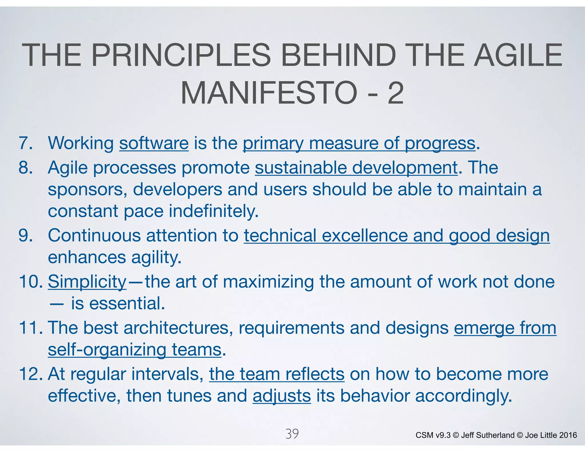 CSM v9.3 © Jeff Sutherland © Joe Little 2016
THE PRINCIPLES BEHIND THE AGILE
MANIFESTO - 2
7. Working software is the primary measure of progress.

8. Agile processes promote sustainable development. The
sponsors, developers and users should be able to maintain a
constant pace indeﬁnitely.

9. Continuous attention to technical excellence and good design
enhances agility.

10. Simplicity—the art of maximizing the amount of work not done
— is essential.

11. The best architectures, requirements and designs emerge from
self-organizing teams.

12. At regular intervals, the team reﬂects on how to become more
eﬀective, then tunes and adjusts its behavior accordingly.
39
 