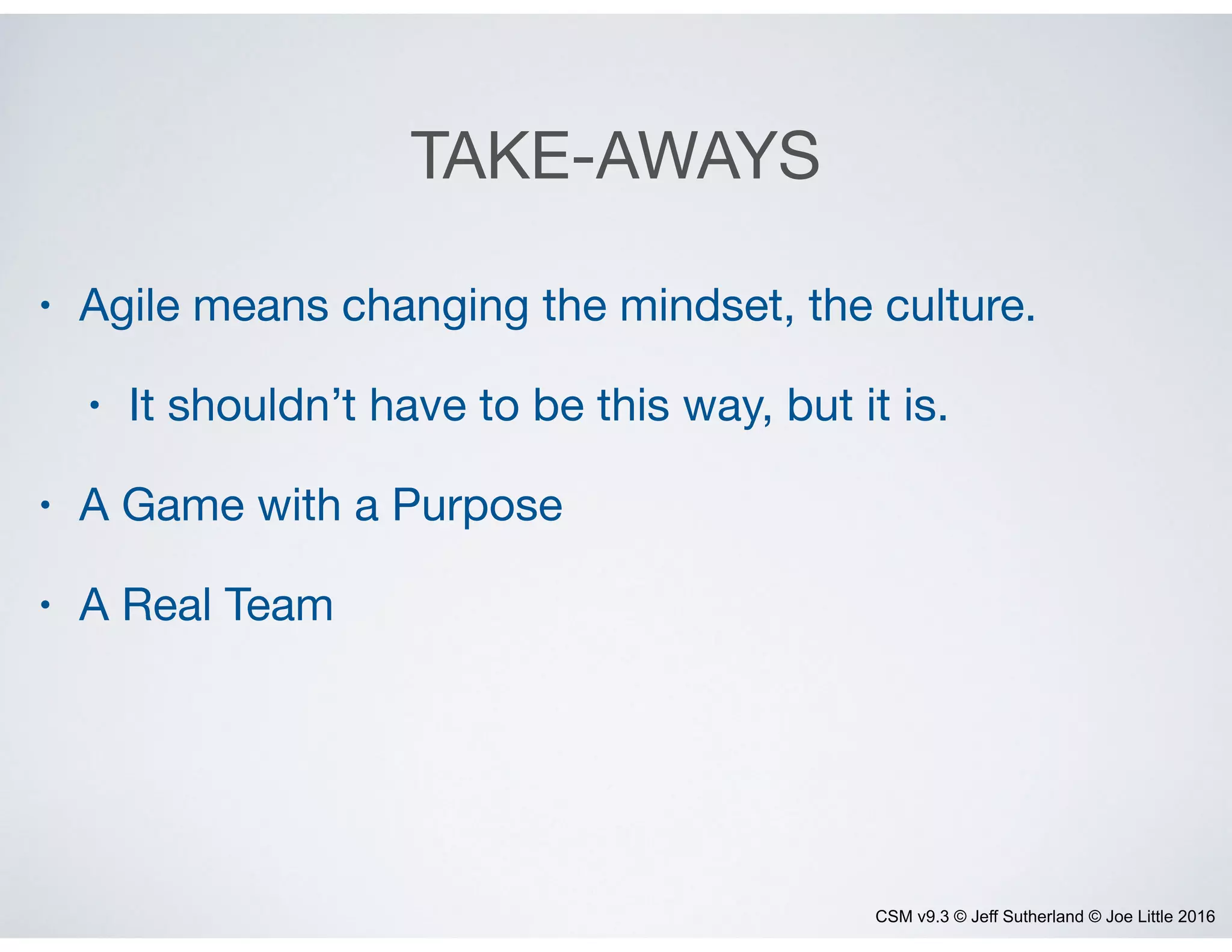 CSM v9.3 © Jeff Sutherland © Joe Little 2016
TAKE-AWAYS
• Agile means changing the mindset, the culture.

• It shouldn’t have to be this way, but it is.

• A Game with a Purpose

• A Real Team
 