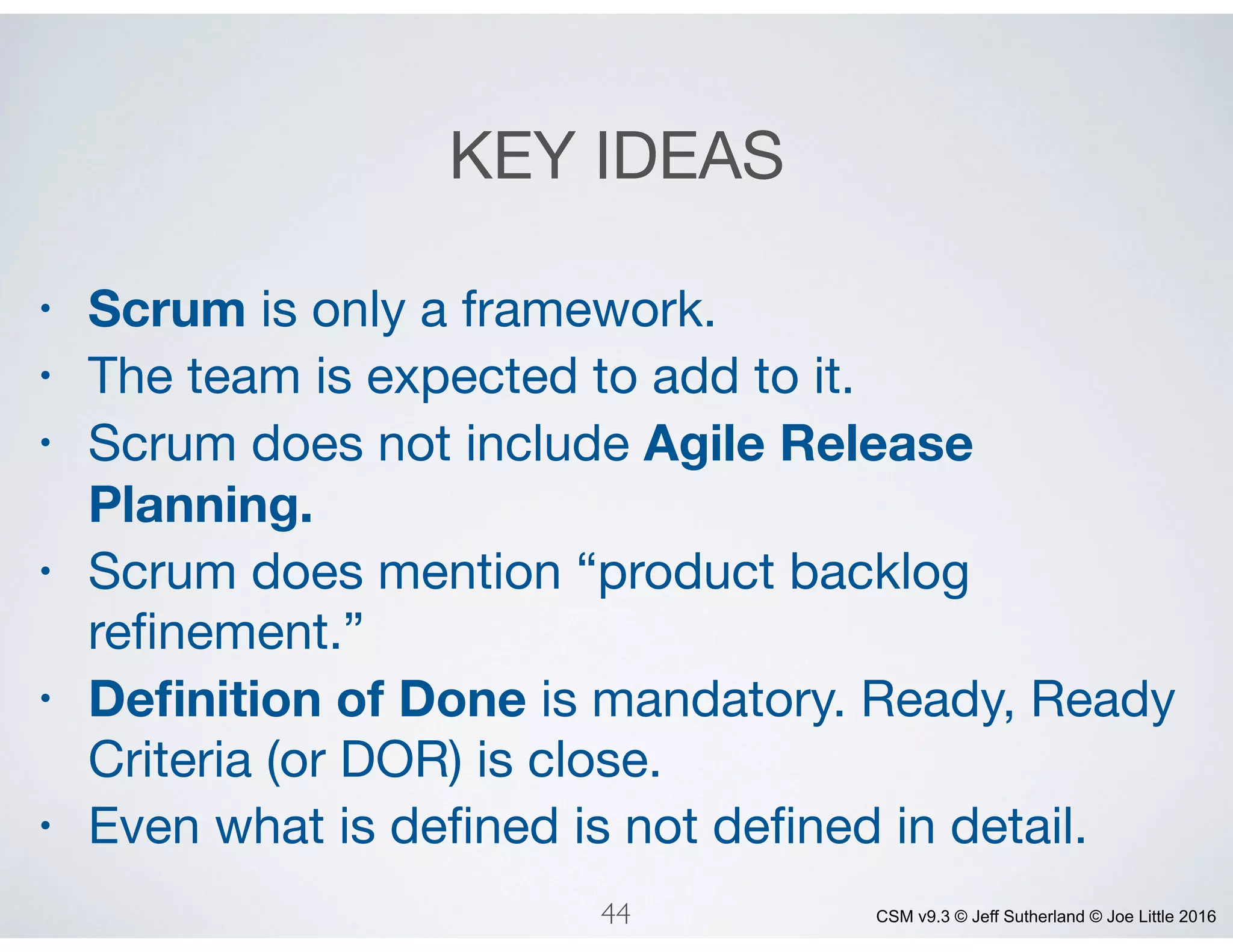 CSM v9.3 © Jeff Sutherland © Joe Little 2016
KEY IDEAS
• Scrum is only a framework.

• The team is expected to add to it.

• Scrum does not include Agile Release
Planning.
• Scrum does mention “product backlog
reﬁnement.”

• Deﬁnition of Done is mandatory. Ready, Ready
Criteria (or DOR) is close.

• Even what is deﬁned is not deﬁned in detail.
44
 