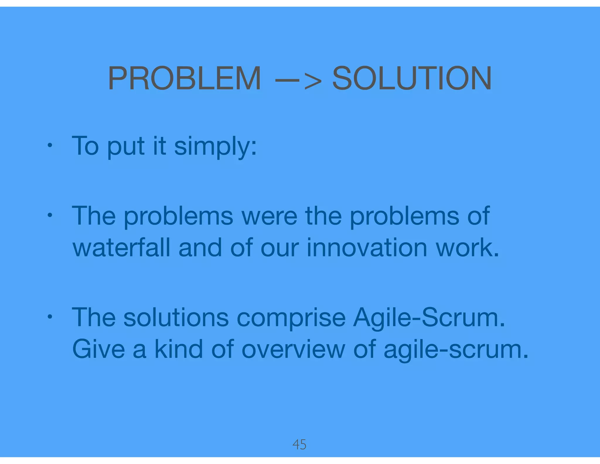 PROBLEM —> SOLUTION
• To put it simply:

• The problems were the problems of
waterfall and of our innovation work.

• The solutions comprise Agile-Scrum.
Give a kind of overview of agile-scrum.
45
 