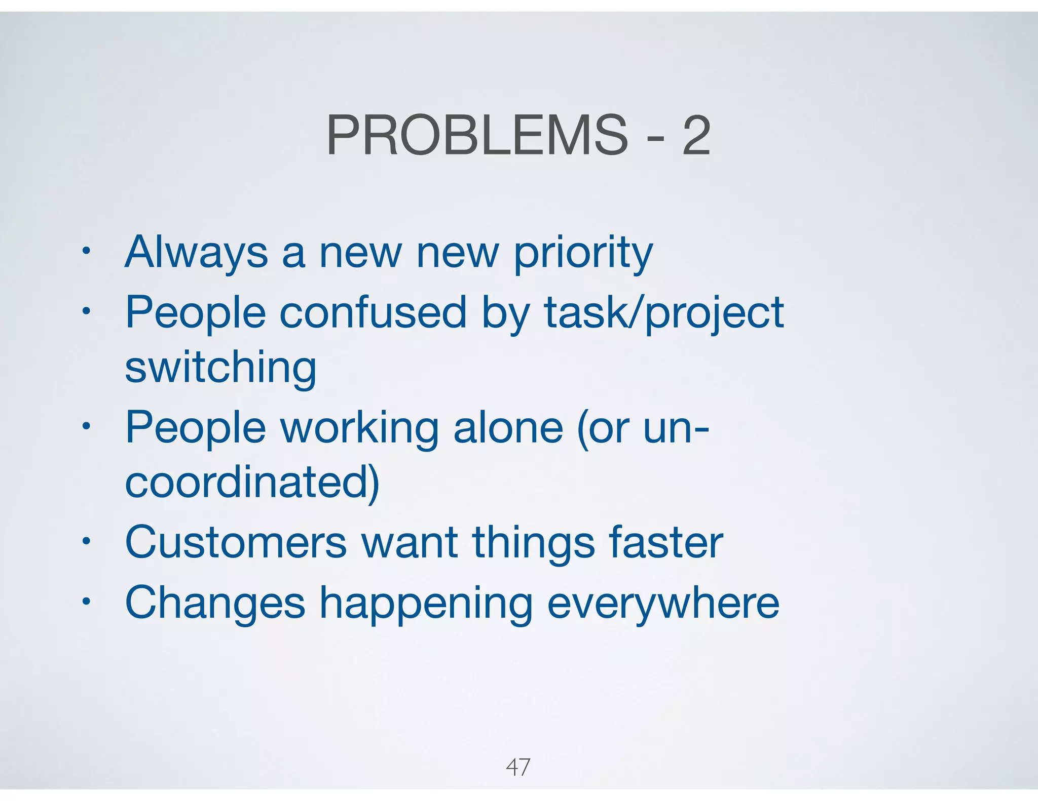 PROBLEMS - 2
• Always a new new priority

• People confused by task/project
switching 

• People working alone (or un-
coordinated)

• Customers want things faster

• Changes happening everywhere
47
 