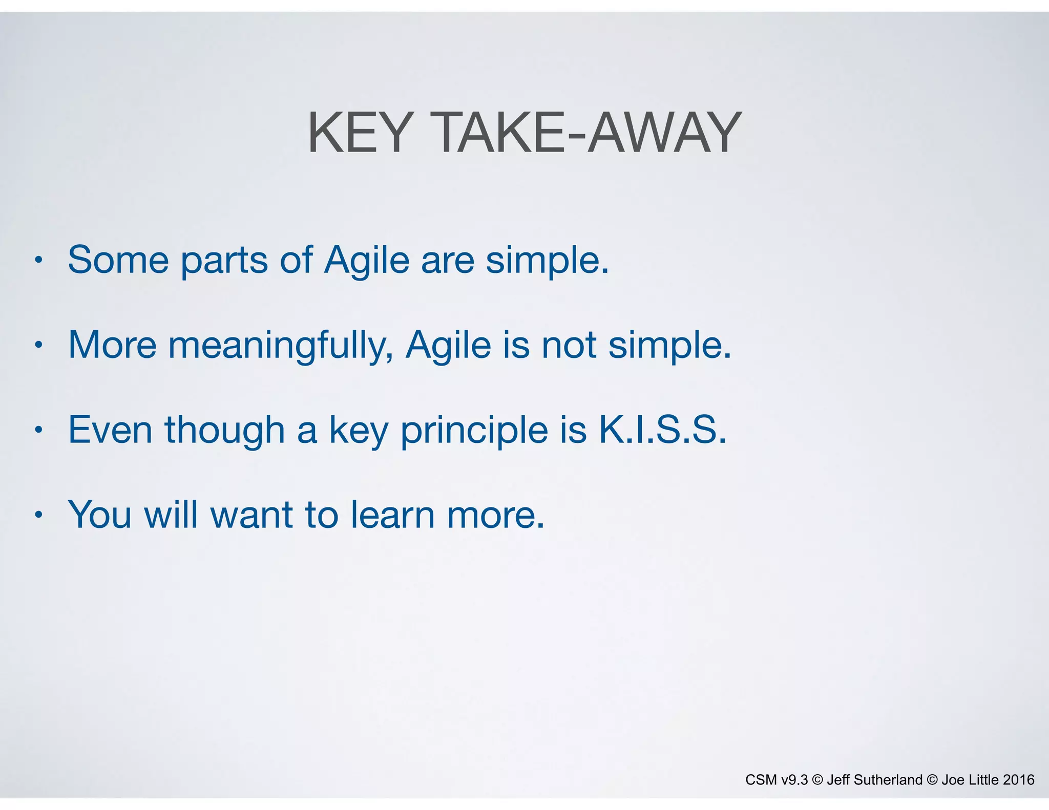 CSM v9.3 © Jeff Sutherland © Joe Little 2016
KEY TAKE-AWAY
• Some parts of Agile are simple.

• More meaningfully, Agile is not simple. 

• Even though a key principle is K.I.S.S.

• You will want to learn more.
 