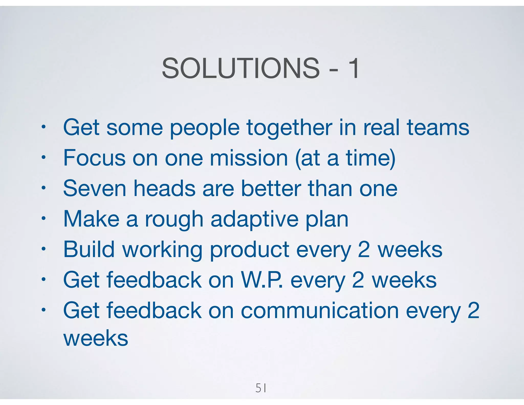 SOLUTIONS - 1
• Get some people together in real teams

• Focus on one mission (at a time)

• Seven heads are better than one

• Make a rough adaptive plan

• Build working product every 2 weeks

• Get feedback on W.P. every 2 weeks

• Get feedback on communication every 2
weeks
51
 