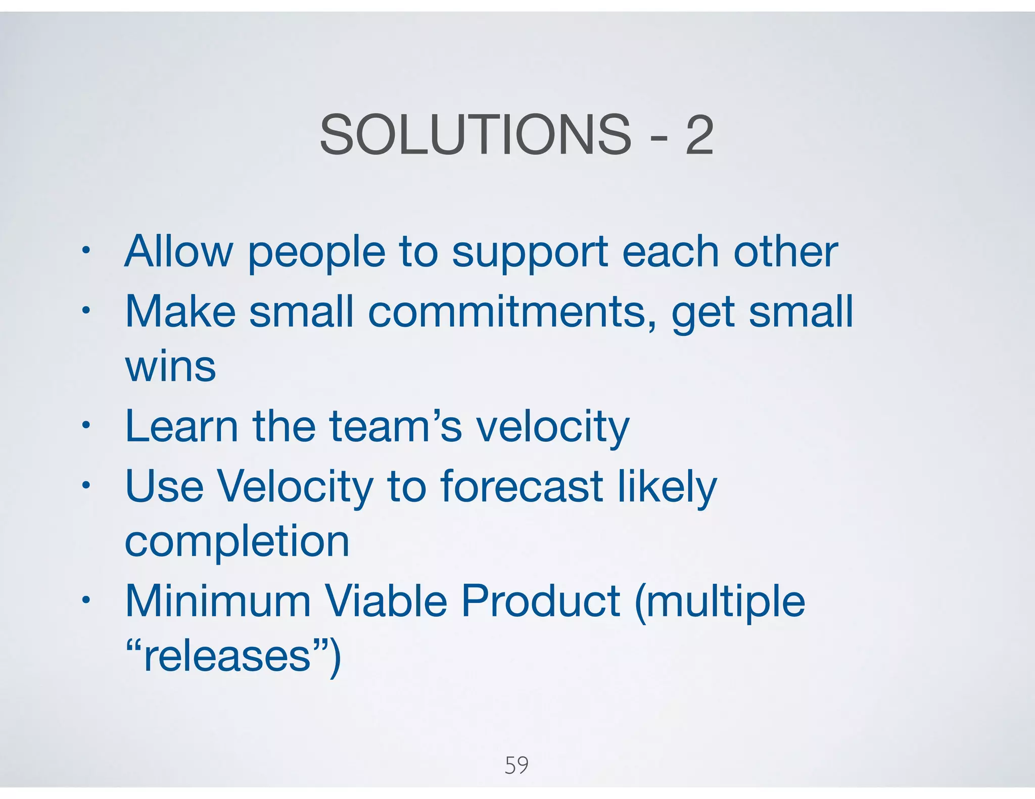 SOLUTIONS - 2
• Allow people to support each other

• Make small commitments, get small
wins

• Learn the team’s velocity

• Use Velocity to forecast likely
completion

• Minimum Viable Product (multiple
“releases”)
59
 