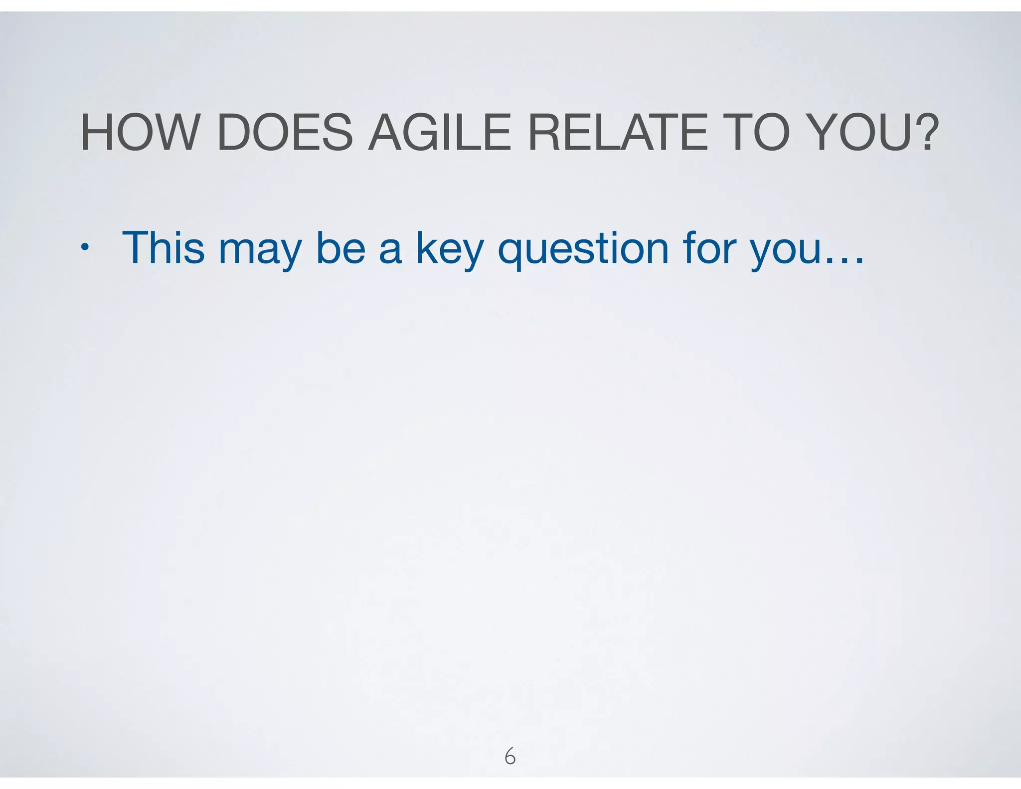 HOW DOES AGILE RELATE TO YOU?
• This may be a key question for you…
6
 