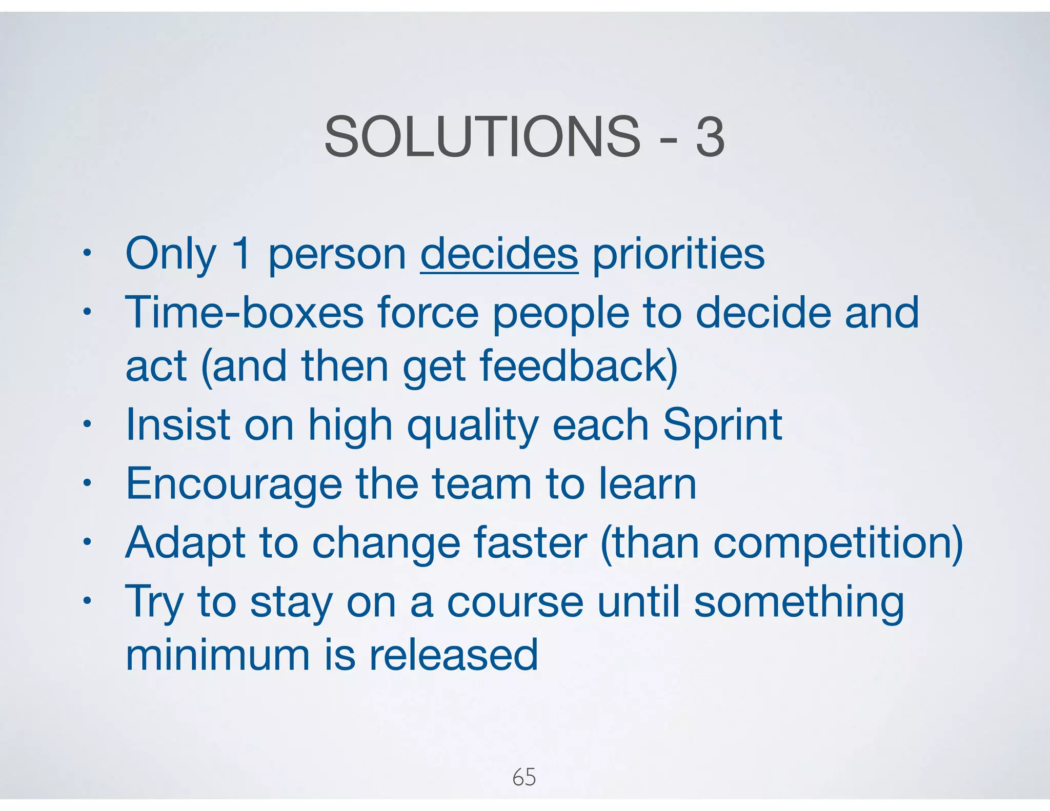 SOLUTIONS - 3
• Only 1 person decides priorities

• Time-boxes force people to decide and
act (and then get feedback)

• Insist on high quality each Sprint

• Encourage the team to learn

• Adapt to change faster (than competition)

• Try to stay on a course until something
minimum is released
65
 