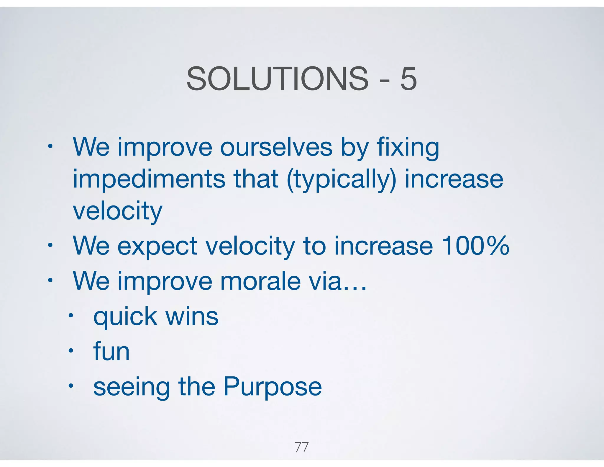 SOLUTIONS - 5
• We improve ourselves by ﬁxing
impediments that (typically) increase
velocity

• We expect velocity to increase 100%

• We improve morale via…

• quick wins

• fun

• seeing the Purpose
77
 