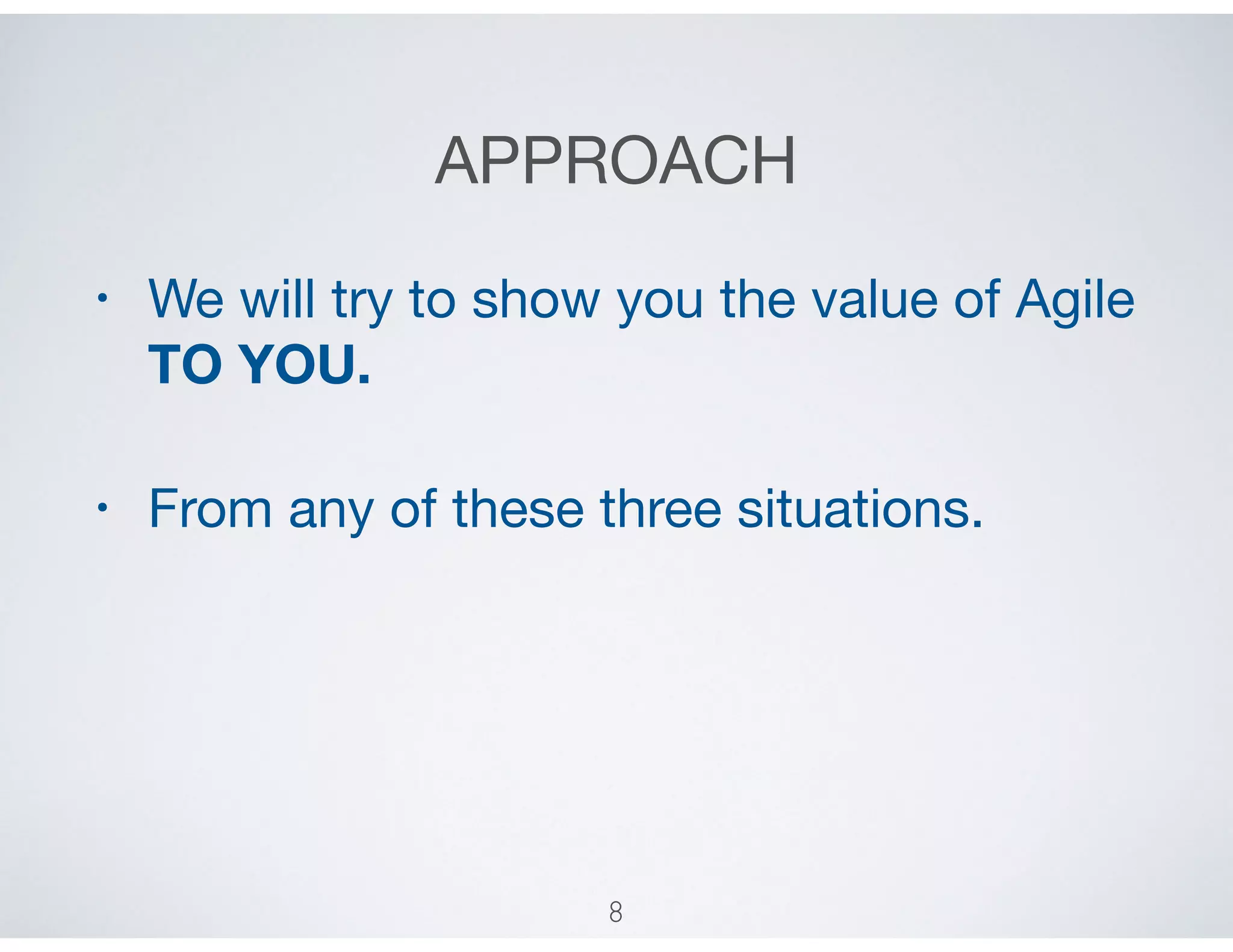 APPROACH
• We will try to show you the value of Agile
TO YOU. 

• From any of these three situations.
8
 