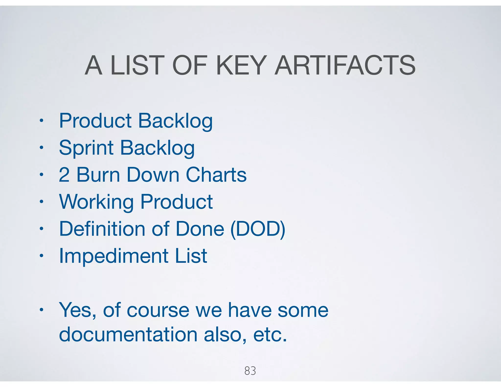A LIST OF KEY ARTIFACTS
• Product Backlog

• Sprint Backlog

• 2 Burn Down Charts

• Working Product

• Deﬁnition of Done (DOD)

• Impediment List

• Yes, of course we have some
documentation also, etc.
83
 