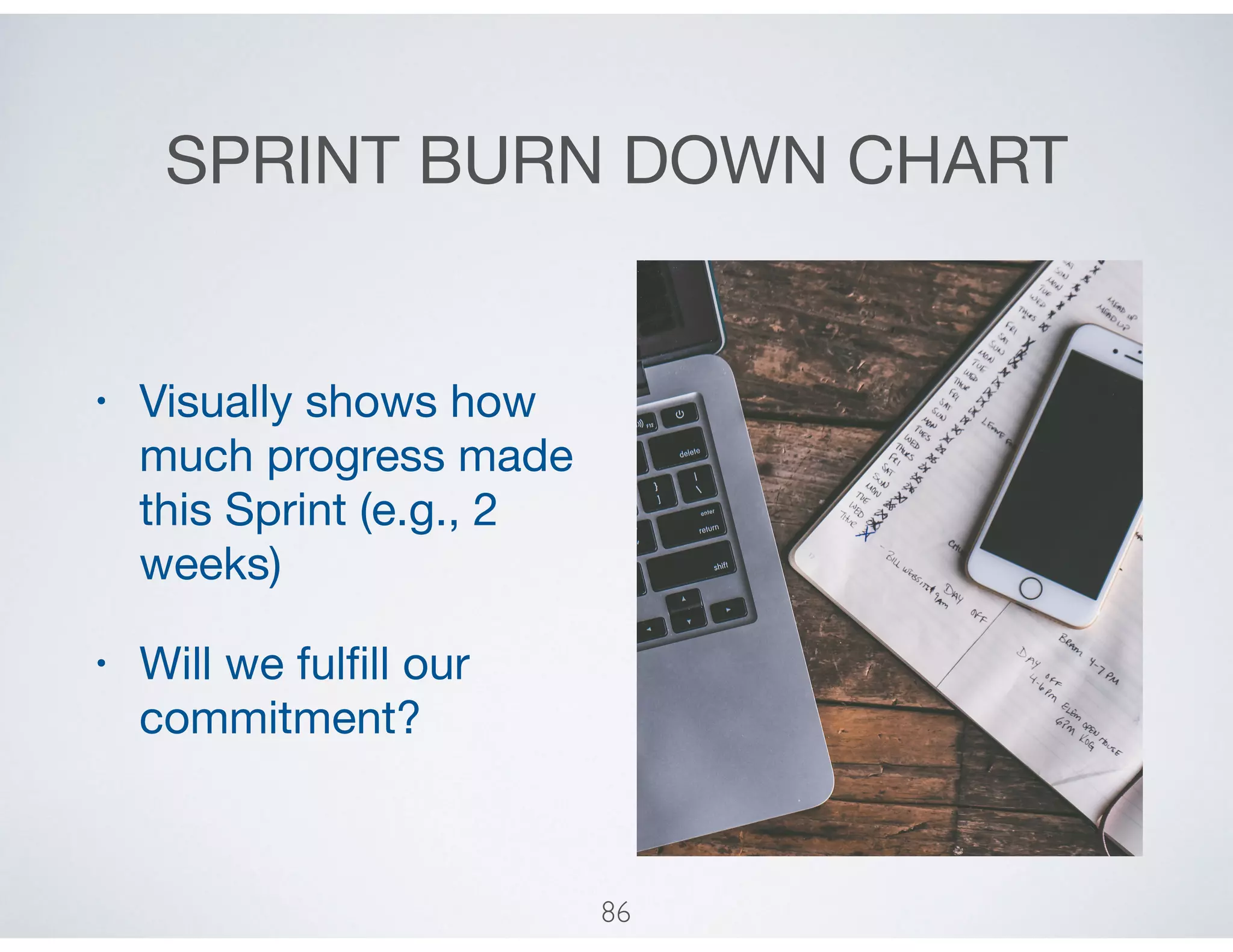 SPRINT BURN DOWN CHART
• Visually shows how
much progress made
this Sprint (e.g., 2
weeks)

• Will we fulﬁll our
commitment?
86
 
