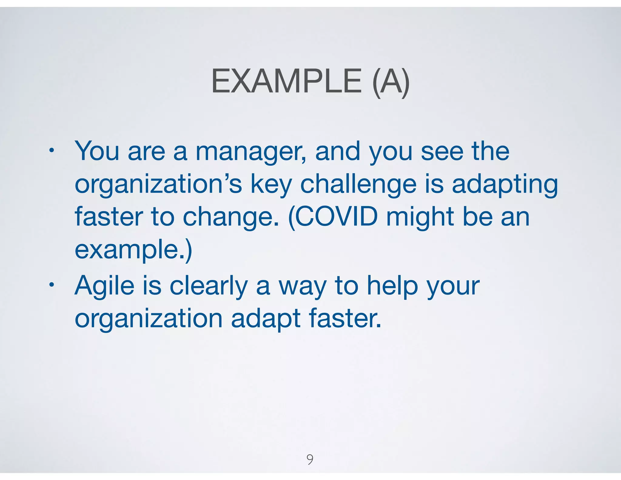 EXAMPLE (A)
• You are a manager, and you see the
organization’s key challenge is adapting
faster to change. (COVID might be an
example.) 

• Agile is clearly a way to help your
organization adapt faster.
9
 