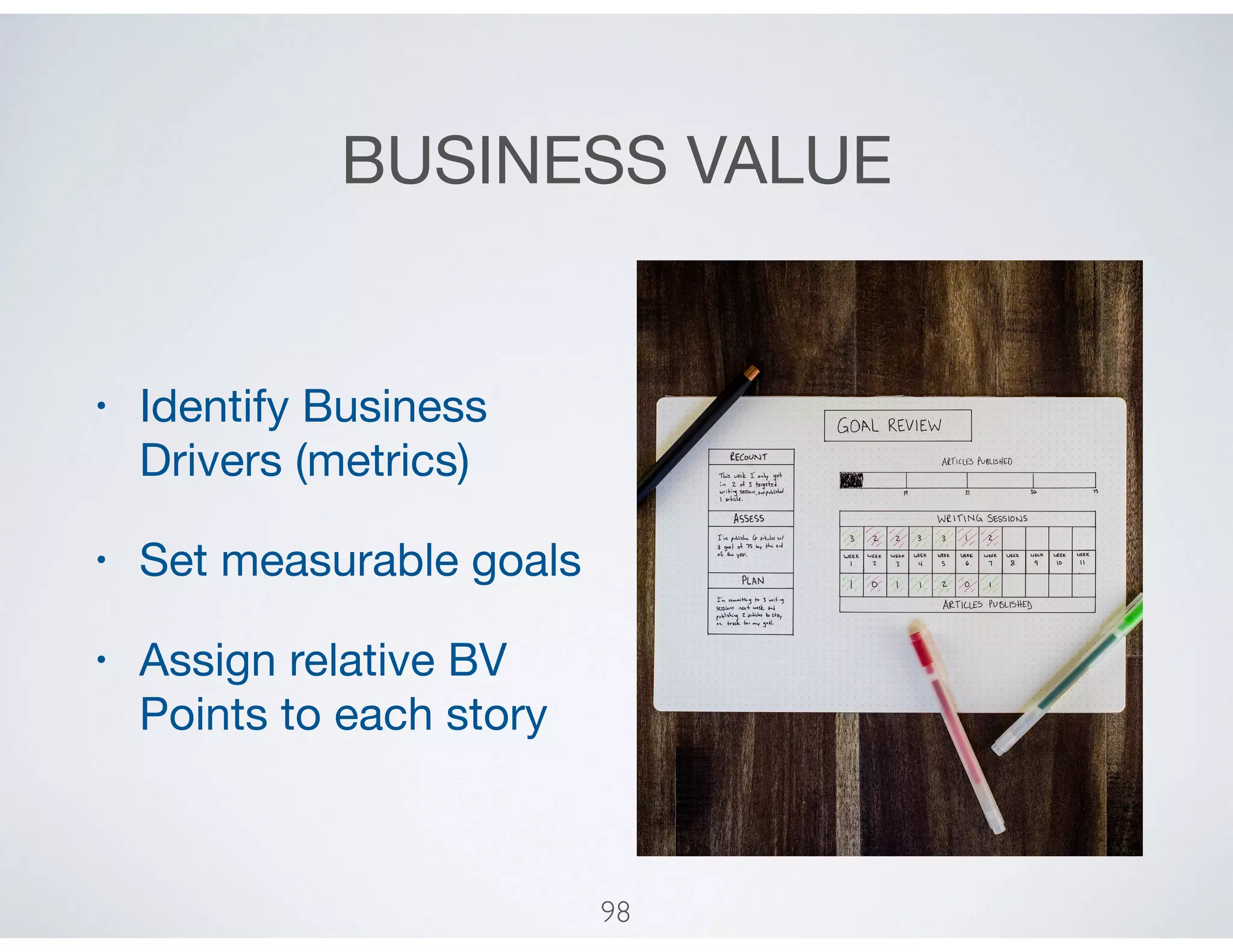 BUSINESS VALUE
• Identify Business
Drivers (metrics)

• Set measurable goals

• Assign relative BV
Points to each story
98
 