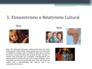 3. Etnocentrismo e Relativismo Cultural
Raça
Etnia
Para o Dr. Kabengele Munanga, a palavra etnia virou um termo
politicamente correto frente à raça, porém essa troca não muda
a realidade do racismo, pois “as vítimas de hoje são as mesmas
de ontem e as raças de ontem são as etnias de hoje.” Ou seja, “o
racismo hoje praticado nas sociedades contemporâneas não
precisa mais do conceito de raça ou da variante biológica, ele se
reformula com base nos conceitos de etnia.” Pois este termo não
acabou com a hierarquização das culturas, que é um
componente do racismo.
 
