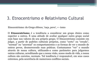 3. Etnocentrismo e Relativismo Cultural
Etnocentrismo: do Grego éthnos, 'raça, povo', + -ismo
O Etnocentrismo é a tendência a considerar um grupo étnico como
superior a outros. É uma atitude de avaliar qualquer outro grupo social
com base nos valores do seu próprio grupo. O Etnocentrismo consiste em
julgar, a partir de padrões culturais próprios, como “certo” ou “errado”,
“normal” ou “anormal” os comportamentos e as formas de ver o mundo de
outros povos, desmerecendo suas práticas. Costumamos “ver” o mundo
através de nossa cultura, utilizando-a como parâmetro para julgarmos
outras culturas, acreditando que a nossa visão, nosso modo de vida, a nossa
cultura são corretos, normais. Tal tendência é responsável, em seus casos
extremos, pela ocorrência de numerosos conflitos sociais.
 