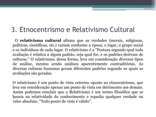 3. Etnocentrismo e Relativismo Cultural
O relativismo cultural afirma que as verdades (morais, religiosas,
políticas, científicas, etc.) variam conforme a época, o lugar, o grupo social
e os indivíduos de cada lugar. O relativismo é a "Postura segundo qual toda
avaliação é relativa a algum padrão, seja qual for, e os padrões derivam de
culturas." O relativismo, dessa forma, leva em consideração diversos tipos
de análise, mesmo sendo análises aparentemente contraditórias. As
diversas culturas humanas geram diferentes padrões segundo os quais as
avaliações são geradas.
O relativismo é um ponto de vista extremo oposto ao etnocentrismo, que
leva em consideração apenas um ponto de vista em detrimento aos demais.
Assim podemos concluir que o Relativismo é um termo filosófico que se
baseia na relatividade do conhecimento e repudia qualquer verdade ou
valor absoluto. “Todo ponto de vista é válido”.
 