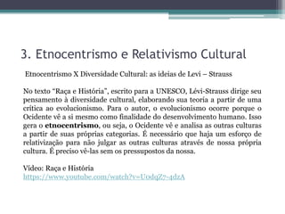 3. Etnocentrismo e Relativismo Cultural
Etnocentrismo X Diversidade Cultural: as ideias de Levi – Strauss
No texto “Raça e História”, escrito para a UNESCO, Lévi-Strauss dirige seu
pensamento à diversidade cultural, elaborando sua teoria a partir de uma
crítica ao evolucionismo. Para o autor, o evolucionismo ocorre porque o
Ocidente vê a si mesmo como finalidade do desenvolvimento humano. Isso
gera o etnocentrismo, ou seja, o Ocidente vê e analisa as outras culturas
a partir de suas próprias categorias. É necessário que haja um esforço de
relativização para não julgar as outras culturas através de nossa própria
cultura. É preciso vê-las sem os pressupostos da nossa.
Vídeo: Raça e História
https://www.youtube.com/watch?v=U0dqZ7-4dzA
 