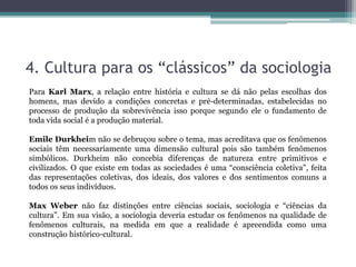 4. Cultura para os “clássicos” da sociologia
Para Karl Marx, a relação entre história e cultura se dá não pelas escolhas dos
homens, mas devido a condições concretas e pré-determinadas, estabelecidas no
processo de produção da sobrevivência isso porque segundo ele o fundamento de
toda vida social é a produção material.
Emile Durkheim não se debruçou sobre o tema, mas acreditava que os fenômenos
sociais têm necessariamente uma dimensão cultural pois são também fenômenos
simbólicos. Durkheim não concebia diferenças de natureza entre primitivos e
civilizados. O que existe em todas as sociedades é uma “consciência coletiva”, feita
das representações coletivas, dos ideais, dos valores e dos sentimentos comuns a
todos os seus indivíduos.
Max Weber não faz distinções entre ciências sociais, sociologia e “ciências da
cultura”. Em sua visão, a sociologia deveria estudar os fenômenos na qualidade de
fenômenos culturais, na medida em que a realidade é apreendida como uma
construção histórico-cultural.
 