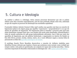 5. Cultura e Ideologia
Ao analisar a cultura e a ideologia, vários autores procuram demonstrar que não se podem
utilizar esses dois conceitos separadamente, pois há uma profunda relação entre eles, sobretudo
no que diz respeito ao processo de dominação nas sociedades capitalistas.
O pensador italiano Antonio Gramsci (1891-1937) analisa essa questão com base no conceito de
hegemonia (palavra de origem grega que significa “supremacia”, “preponderância”) e no que ele
chama de aparelhos de hegemonia. Por hegemonia pode-se entender o processo pelo qual uma
classe dominante consegue fazer que o seu projeto seja aceito pelos dominados, desarticulando a
visão de mundo autônoma de cada grupo potencialmente adversário. Isso é feito por meio dos
aparelhos de hegemonia, que são práticas intelectuais e organizações no interior do Estado ou
fora dele (livros, jornais, escolas, música, teatro, etc.). Louis Althusser seguiu a mesma linha de
pensamento ao falar dos aparelhos ideológicos do Estado.
O sociólogo francês Pierre Bourdieu desenvolveu o conceito de violência simbólica para
identificar formas culturais que impõem e fazem que aceitemos como normal, como verdade que
sempre existiu e não pode ser questionada, um conjunto de regras não escritas nem ditas. Outros
conceitos importante de Bourdieu relacionados às ideologias são o de capital cultural e habitus.
 