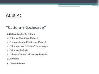 Aula 4:
“Cultura e Sociedade”
1. Os Significados de Cultura
2. Cultura e Identidade Cultural
3. Etnocentrismo e Relativismo Cultural
4. Cultura para os “clássicos” da sociologia
5. Cultura e Ideologia
6. Industria Cultural e Escola de Frankfurt
7. Atividade
8. Dicas e Leituras
 