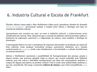 6. Industria Cultural e Escola de Frankfurt
Theodor Adorno (1903-1969) e Max Horkheimer (1895-1973), pensadores alemães da chamada
Escola de Frankfurt , procuraram analisar a relação entre cultura e ideologia com base no
conceito de indústria cultural.
Apresentaram esse conceito em 1947, no texto A indústria cultural: o esclarecimento como
mistificação das massas. Nele, afirmavam que o conceito de indústria cultural permitia explicar o
fenômeno da exploração comercial e a vulgarização da cultura, como também a ideologia da
dominação.
A preocupação básica era com a emergência de empresas interessadas na produção em massa de
bens culturais, como qualquer mercadoria (roupas, automóveis, sabonetes, etc.), visando
exclusivamente ao consumo, tendo como fundamentos a lucratividade e a adesão incondicional
ao sistema dominante.
Adorno e Horkheimer apontaram a possibilidade de homogeneização das pessoas, grupos e
classes sociais; esse processo atingiria todas as classes, que seriam seduzidas pela indústria
cultural, pois esta coloca a felicidade imediatamente nas mãos dos consumidores mediante a
compra de alguma mercadoria ou produto cultural. Cria-se assim uma subjetividade uniforme e,
por isso, massificada. Daí surge a expressão cultura de massa e que é bem exemplificada neste
vídeo.
 