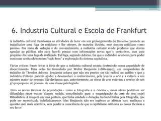 6. Industria Cultural e Escola de Frankfurt
A indústria cultural transforma as atividades de lazer em um prolongamento do trabalho, promete ao
trabalhador uma fuga do cotidiano e lhe oferece, de maneira ilusória, esse mesmo cotidiano como
paraíso. Por meio da sedução e do convencimento, a indústria cultural vende produtos que devem
agradar ao público, não para faze-lo pensar com informações novas que o perturbem, mas para
propiciar-lhe uma fuga da realidade. Tal fuga, segundo Adorno, faz que o indivíduo se aliene, para poder
continuar aceitando com um “tudo bem” a exploração do sistema capitalista.
Várias críticas foram feitas à ideia de que a indústria cultural estaria destruindo nossa capacidade de
discernimento. Uma delas foi formulada por Walter Benjamin (1886-1940), um companheiro de
trabalho de Theodor Adorno. Benjamin achava que não era preciso ser tão radical na análise e que a
indústria Cultural poderia ajudar a desenvolver o conhecimento, pois levaria a arte e a cultura a um
número maior de pessoas. Ele declarava que, anteriormente, as obras de arte estavam a serviço de um
grupo pequeno de pessoas, de uma classe privilegiada.
Com as novas técnicas de reprodução - como a fotografia e o cinema -, essas obras poderiam ser
difundidas entre outras classes sociais, contribuindo para a emancipação da arte de seu papel
Ritualístico. A imagem em uma pintura, que tinha unidade e duração, foi Substituída pela fotografia, que
pode ser reproduzida indefinidamente. Mas Benjamin não era ingênuo ao afirmar isso: analisava a
questão com mais abertura, sem perder a consciência de que o capitalismo utilizava as novas técnicas a
seu favor.
 