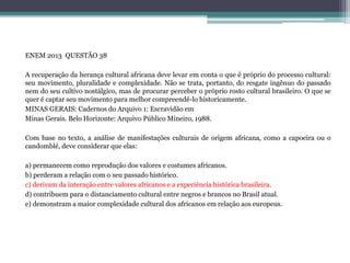 ENEM 2013 QUESTÃO 38
A recuperação da herança cultural africana deve levar em conta o que é próprio do processo cultural:
seu movimento, pluralidade e complexidade. Não se trata, portanto, do resgate ingênuo do passado
nem do seu cultivo nostálgico, mas de procurar perceber o próprio rosto cultural brasileiro. O que se
quer é captar seu movimento para melhor compreendê-lo historicamente.
MINAS GERAIS: Cadernos do Arquivo 1: Escravidão em
Minas Gerais. Belo Horizonte: Arquivo Público Mineiro, 1988.
Com base no texto, a análise de manifestações culturais de origem africana, como a capoeira ou o
candomblé, deve considerar que elas:
a) permanecem como reprodução dos valores e costumes africanos.
b) perderam a relação com o seu passado histórico.
c) derivam da interação entre valores africanos e a experiência histórica brasileira.
d) contribuem para o distanciamento cultural entre negros e brancos no Brasil atual.
e) demonstram a maior complexidade cultural dos africanos em relação aos europeus.
 