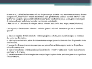 (Enem 2010) A hibridez descreve a cultura de pessoas que mantêm suas conexões com a terra de seus
antepassados, relacionando-se com a cultura do local que habitam. Eles não anseiam retornar à sua
“pátria” ou recuperar qualquer identidade étnica “pura” ou absoluta; ainda assim, preservam traços
de outras culturas, tradições e histórias e resistem à assimilação.
CASHMORE, E. Dicionário de relações étnicas e raciais. São Paulo: Selo Negro, 2000 (adaptado).
Contrapondo o fenômeno da hibridez à ideia de “pureza” cultural, observa-se que ele se manifesta
quando:
a) criações originais deixam de existir entre os grupos de artistas, que passam a copiar as essências
das obras uns dos outros.
b) civilizações se fecham a ponto de retomarem os seus próprios modelos culturais do passado, antes
abandonados.
c) populações demonstram menosprezo por seu patrimônio artístico, apropriando-se de produtos
culturais estrangeiros.
d) elementos culturais autênticos são descaracterizados e reintroduzidos com valores mais altos em
seus lugares de origem.
e) intercâmbios entre diferentes povos e campos de produção cultural passam a gerar novos produtos
e manifestações.
 
