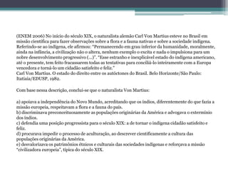 (ENEM 2006) No início do século XIX, o naturalista alemão Carl Von Martius esteve no Brasil em
missão científica para fazer observações sobre a flora e a fauna nativas e sobre a sociedade indígena.
Referindo-se ao indígena, ele afirmou: “Permanecendo em grau inferior da humanidade, moralmente,
ainda na infância, a civilização não o altera, nenhum exemplo o excita e nada o impulsiona para um
nobre desenvolvimento progressivo (...)”. “Esse estranho e inexplicável estado do indígena americano,
até o presente, tem feito fracassarem todas as tentativas para conciliá-lo inteiramente com a Europa
vencedora e torná-lo um cidadão satisfeito e feliz.”
Carl Von Martius. O estado do direito entre os autóctones do Brasil. Belo Horizonte/São Paulo:
Itatiaia/EDUSP, 1982.
Com base nessa descrição, conclui-se que o naturalista Von Martius:
a) apoiava a independência do Novo Mundo, acreditando que os índios, diferentemente do que fazia a
missão europeia, respeitavam a flora e a fauna do país.
b) discriminava preconceituosamente as populações originárias da América e advogava o extermínio
dos índios.
c) defendia uma posição progressista para o século XIX: a de tornar o indígena cidadão satisfeito e
feliz.
d) procurava impedir o processo de aculturação, ao descrever cientificamente a cultura das
populações originárias da América.
e) desvalorizava os patrimônios étnicos e culturais das sociedades indígenas e reforçava a missão
“civilizadora europeia”, típica do século XIX.
 