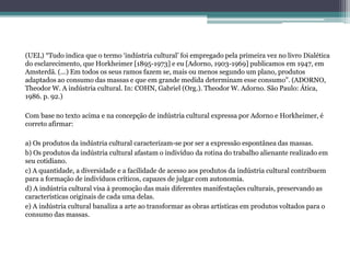 (UEL) “Tudo indica que o termo ‘indústria cultural’ foi empregado pela primeira vez no livro Dialética
do esclarecimento, que Horkheimer [1895-1973] e eu [Adorno, 1903-1969] publicamos em 1947, em
Amsterdã. (...) Em todos os seus ramos fazem se, mais ou menos segundo um plano, produtos
adaptados ao consumo das massas e que em grande medida determinam esse consumo”. (ADORNO,
Theodor W. A indústria cultural. In: COHN, Gabriel (Org.). Theodor W. Adorno. São Paulo: Ática,
1986. p. 92.)
Com base no texto acima e na concepção de indústria cultural expressa por Adorno e Horkheimer, é
correto afirmar:
a) Os produtos da indústria cultural caracterizam-se por ser a expressão espontânea das massas.
b) Os produtos da indústria cultural afastam o indivíduo da rotina do trabalho alienante realizado em
seu cotidiano.
c) A quantidade, a diversidade e a facilidade de acesso aos produtos da indústria cultural contribuem
para a formação de indivíduos críticos, capazes de julgar com autonomia.
d) A indústria cultural visa à promoção das mais diferentes manifestações culturais, preservando as
características originais de cada uma delas.
e) A indústria cultural banaliza a arte ao transformar as obras artísticas em produtos voltados para o
consumo das massas.
 