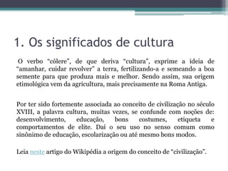 1. Os significados de cultura
O verbo “cólere”, de que deriva “cultura”, exprime a ideia de
“amanhar, cuidar revolver” a terra, fertilizando-a e semeando a boa
semente para que produza mais e melhor. Sendo assim, sua origem
etimológica vem da agricultura, mais precisamente na Roma Antiga.
Por ter sido fortemente associada ao conceito de civilização no século
XVIII, a palavra cultura, muitas vezes, se confunde com noções de:
desenvolvimento, educação, bons costumes, etiqueta e
comportamentos de elite. Daí o seu uso no senso comum como
sinônimo de educação, escolarização ou até mesmo bons modos.
Leia neste artigo do Wikipédia a origem do conceito de “civilização”.
 
