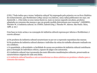 (UEL) “Tudo indica que o termo ‘indústria cultural’ foi empregado pela primeira vez no livro Dialética
do esclarecimento, que Horkheimer [1895-1973] e eu [Adorno, 1903-1969] publicamos em 1947, em
Amsterdã. (...) Em todos os seus ramos fazem se, mais ou menos segundo um plano, produtos
adaptados ao consumo das massas e que em grande medida determinam esse consumo”. (ADORNO,
Theodor W. A indústria cultural. In: COHN, Gabriel (Org.). Theodor W. Adorno. São Paulo: Ática,
1986. p. 92.)
Com base no texto acima e na concepção de indústria cultural expressa por Adorno e Horkheimer, é
correto afirmar:
a) Os produtos da indústria cultural caracterizam-se por ser a expressão espontânea das massas.
b) Os produtos da indústria cultural afastam o indivíduo da rotina do trabalho alienante realizado em
seu cotidiano.
c) A quantidade, a diversidade e a facilidade de acesso aos produtos da indústria cultural contribuem
para a formação de indivíduos críticos, capazes de julgar com autonomia.
d) A indústria cultural visa à promoção das mais diferentes manifestações culturais, preservando as
características originais de cada uma delas.
e) A indústria cultural banaliza a arte ao transformar as obras artísticas em produtos voltados para o
consumo das massas.
 