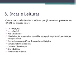 8. Dicas e Leituras
Outros temas relacionados a cultura que já estiveram presentes no
ENEM ou poderão estar :
 Lei 10.639/03
 Lei 11.645/08
 Pan-africanismo
 Discriminação, preconceito, xenofobia, segregação (Apartheid), estereótipo
e estigma social.
 Determinismo geográfico e determinismo biológico
 Cultura Material e Imaterial
 Cultura e Globalização
 Arte e Estética
 Movimentos culturais
 