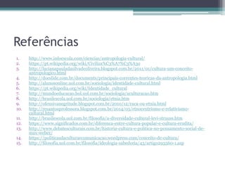 Referências
1. http://www.infoescola.com/ciencias/antropologia-cultural/
2. https://pt.wikipedia.org/wiki/Civiliza%C3%A7%C3%A3o
3. http://lucianapauladasilvadeoliveira.blogspot.com.br/2011/01/cultura-um-conceito-
antropologico.html
4. http://docslide.com.br/documents/principais-correntes-teoricas-da-antropologia.html
5. http://alunosonline.uol.com.br/sociologia/identidade-cultural.html
6. https://pt.wikipedia.org/wiki/Identidade_cultural
7. http://mundoeducacao.bol.uol.com.br/sociologia/aculturacao.htm
8. http://brasilescola.uol.com.br/sociologia/etnia.htm
9. http://ofensivanegritude.blogspot.com.br/2010/12/raca-ou-etnia.html
10. http://resantosprofessora.blogspot.com.br/2014/05/etnocentrismo-e-relativismo-
cultural.html
11. http://brasilescola.uol.com.br/filosofia/a-diversidade-cultural-levi-strauss.htm
12. https://www.significados.com.br/diferenca-entre-cultura-popular-e-cultura-erudita/
13. http://www.debatesculturais.com.br/historia-cultura-e-politica-no-pensamento-social-de-
max-weber/
14. https://politicasdaculturaecomunicacao.wordpress.com/conceito-de-cultura/
15. http://filosofia.uol.com.br/filosofia/ideologia-sabedoria/43/artigo293560-1.asp
 